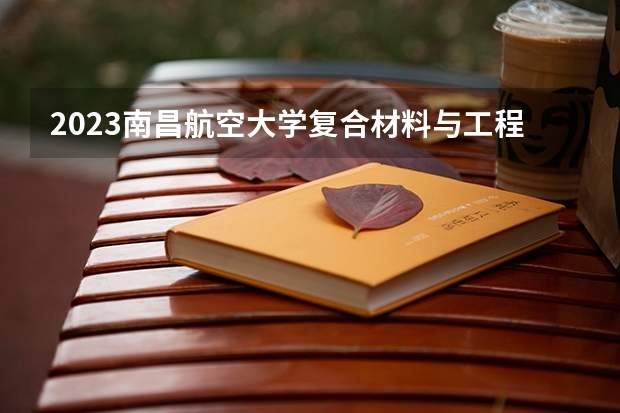 2023南昌航空大学复合材料与工程专业分数线是多少（专业历年分数线总汇）