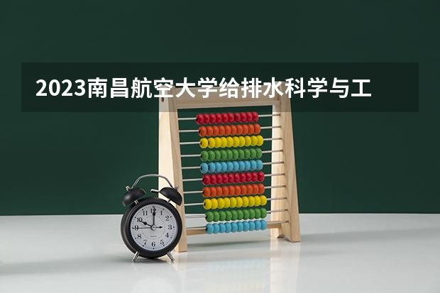 2023南昌航空大学给排水科学与工程专业分数线是多少（专业历年分数线总汇）