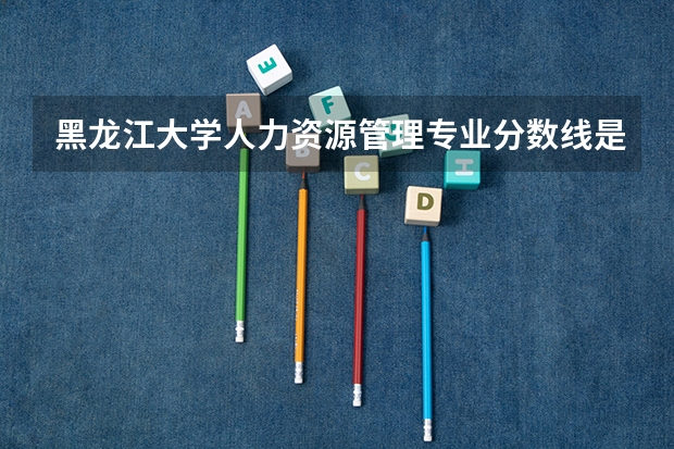 黑龙江大学人力资源管理专业分数线是多少(近三年分数线一览)