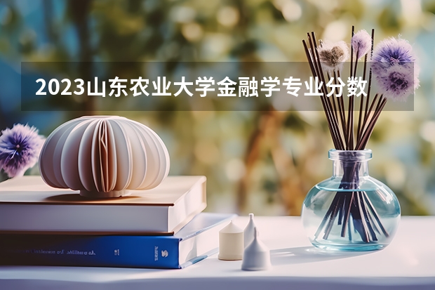 2023山东农业大学金融学专业分数线是多少（专业历年分数线总汇）