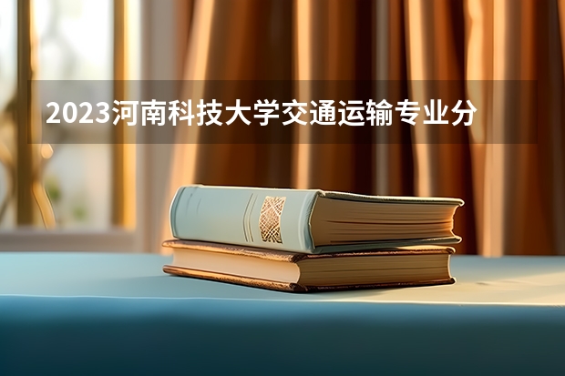 2023河南科技大学交通运输专业分数线是多少（专业历年分数线总汇）
