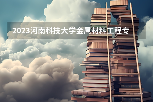 2023河南科技大学金属材料工程专业分数线是多少（专业历年分数线总汇）