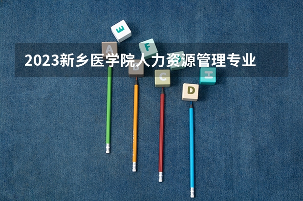 2023新乡医学院人力资源管理专业分数线是多少（专业历年分数线总汇）