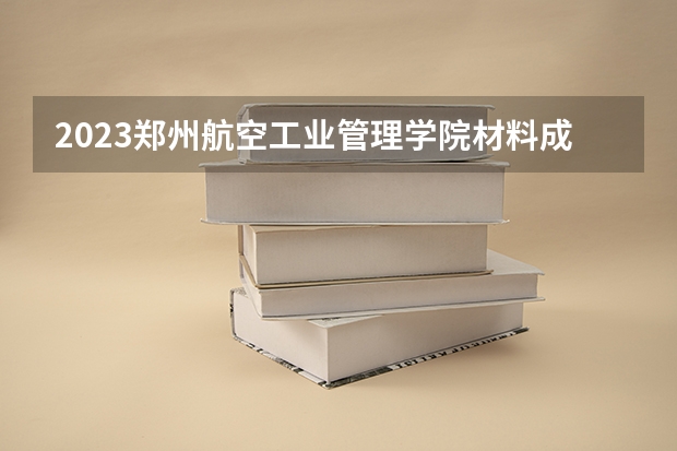 2023郑州航空工业管理学院材料成型及控制工程专业分数线是多少（专业历年分数线总汇）