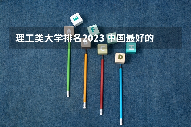 理工类大学排名2023 中国最好的理工类大学 理工大学排名
