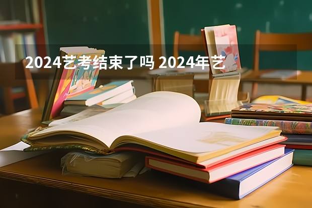 2024艺考结束了吗 2024年艺考的时间安排是怎样的？