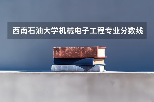西南石油大学机械电子工程专业分数线是多少(近三年分数线一览)