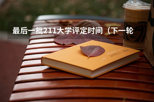 最后一批211大学评定时间（下一轮双一流大学评选时间）