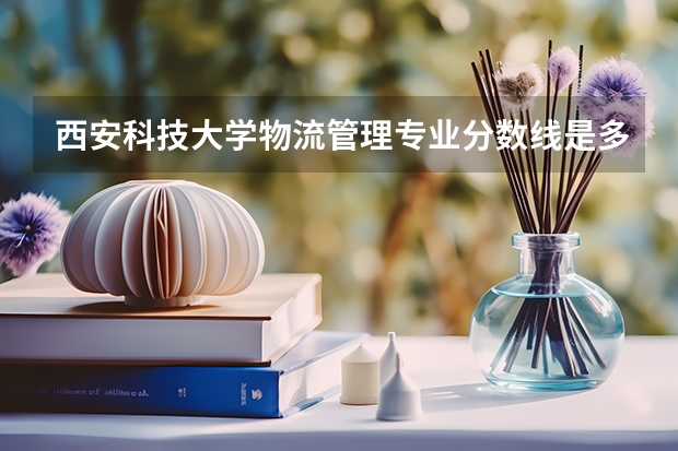西安科技大学物流管理专业分数线是多少(近三年分数线一览)
