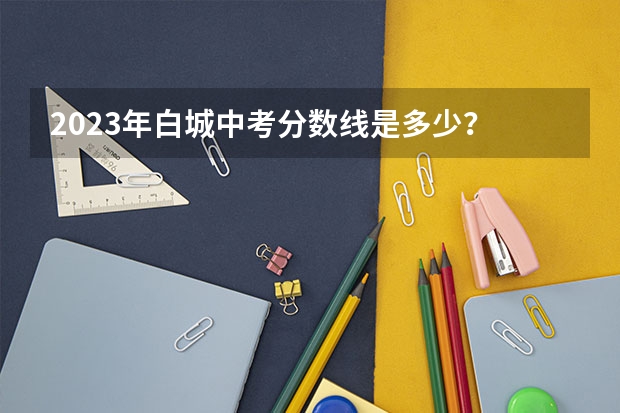 2023年白城中考分数线是多少？