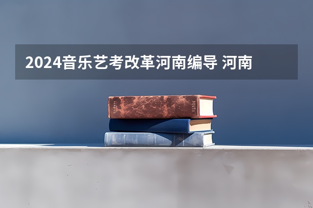 2024音乐艺考改革河南编导 河南省艺术考试时间2024