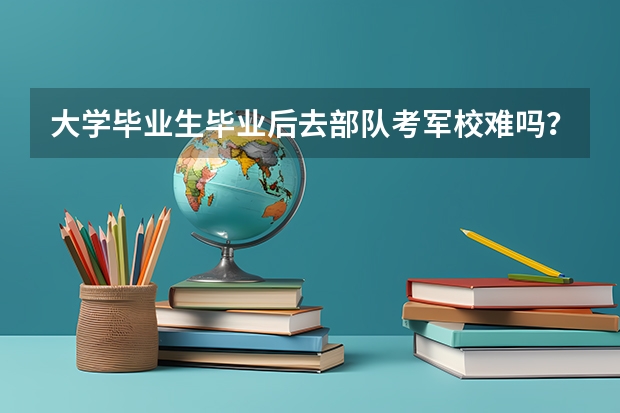 大学毕业生毕业后去部队考军校难吗？