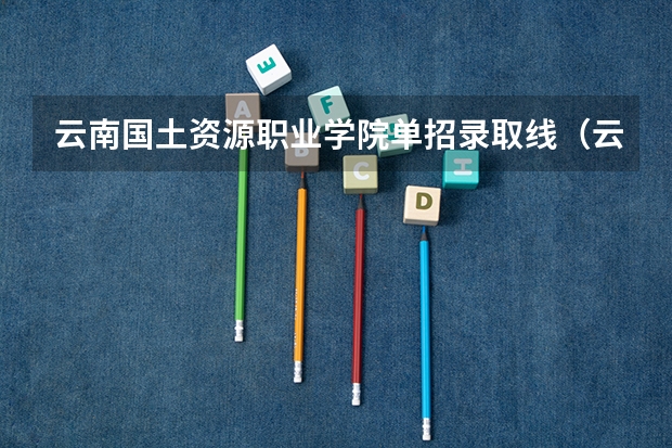 云南国土资源职业学院单招录取线（云南工商学院单招分数）