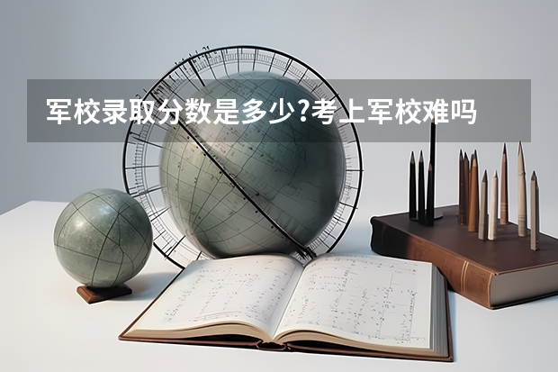 军校录取分数是多少?考上军校难吗