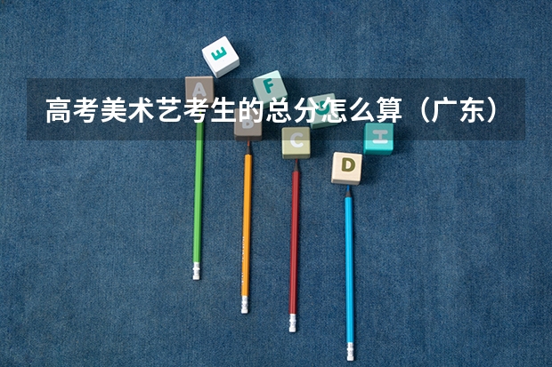高考美术艺考生的总分怎么算（广东），考什么