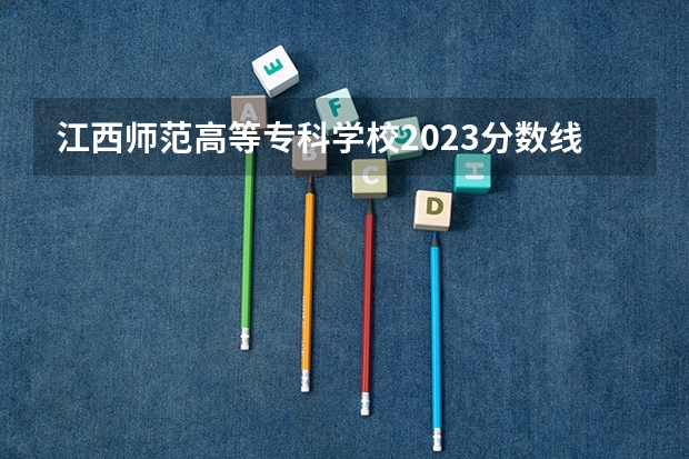 江西师范高等专科学校2023分数线（江西专科师范类学校排名及分数线）