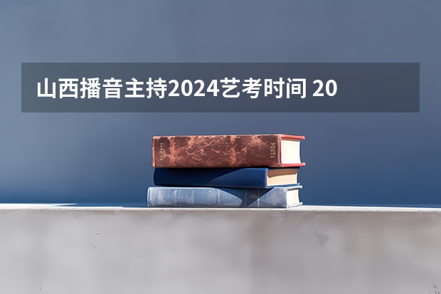 山西播音主持2024艺考时间 2024年艺考的时间安排是怎样的？
