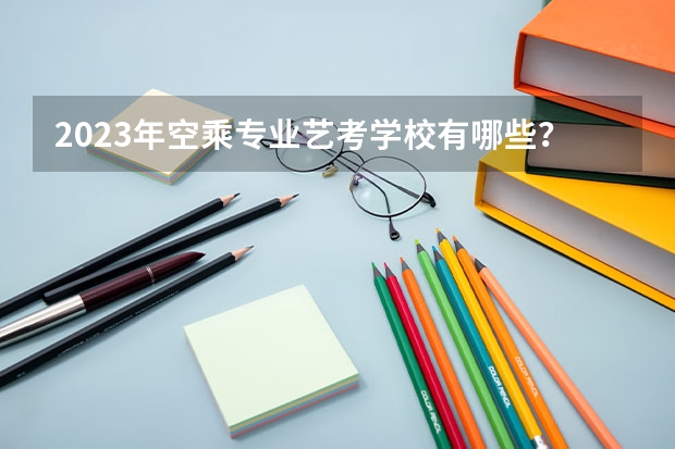 2023年空乘专业艺考学校有哪些？
