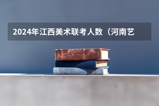 2024年江西美术联考人数（河南艺考时间）