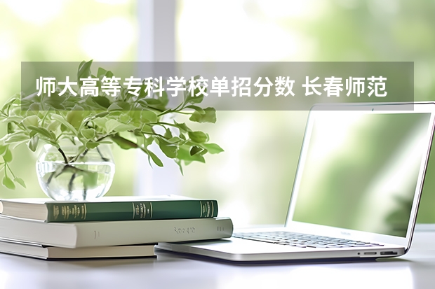 师大高等专科学校单招分数 长春师范高等专科学校单招分数线