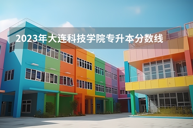 2023年大连科技学院专升本分数线是多少？