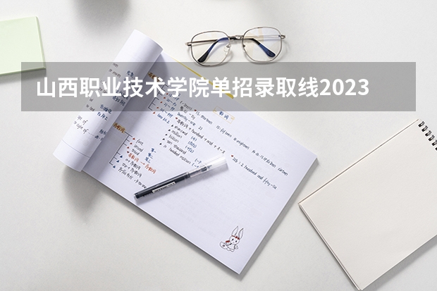 山西职业技术学院单招录取线2023 山西高本贯通院校及录取分数线2023