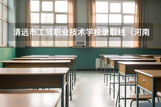 清远市工贸职业技术学校录取线（河南工贸职业学院单招录取线）