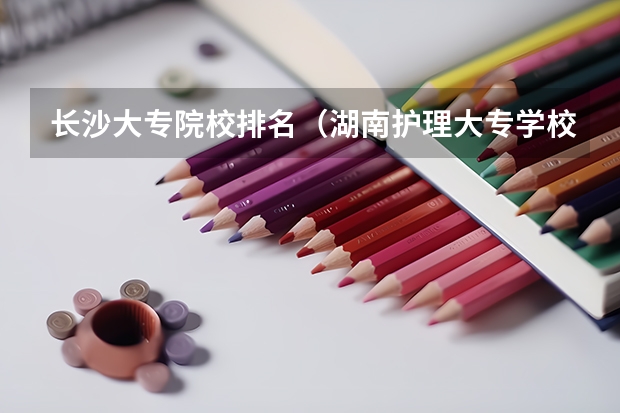 长沙大专院校排名（湖南护理大专学校排名及分数线）