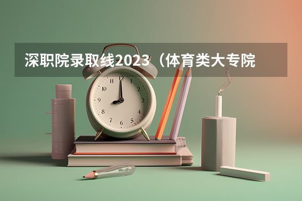 深职院录取线2023（体育类大专院校录取分数线）