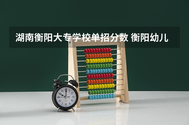 湖南衡阳大专学校单招分数 衡阳幼儿师范学校单招分数线