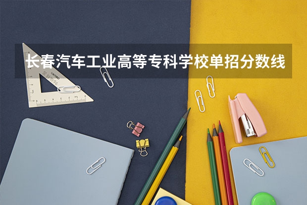 长春汽车工业高等专科学校单招分数线 长春师范高等专科学校单招学前教育分数线