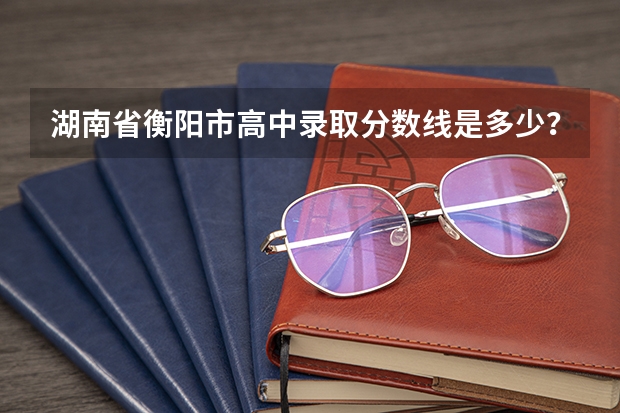 湖南省衡阳市高中录取分数线是多少？
