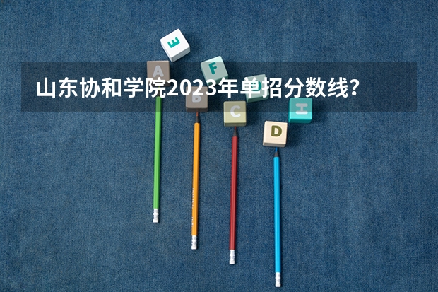 山东协和学院2023年单招分数线？（山东春考单招学校排名）