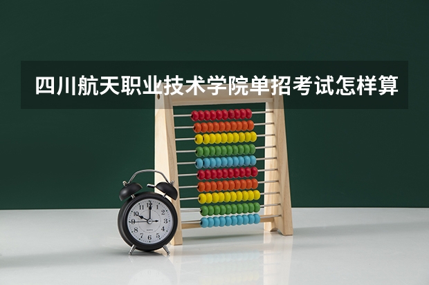 四川航天职业技术学院单招考试怎样算成绩（四川省公办单招学校及分数线）