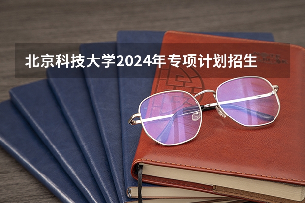 北京科技大学2024年专项计划招生条件 北京科技大学学校优势