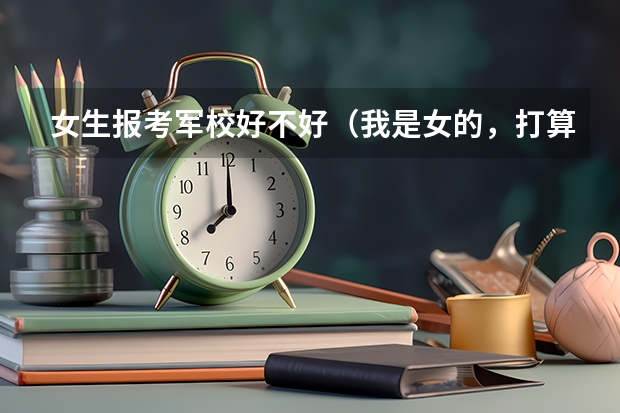 女生报考军校好不好（我是女的，打算今年托人当兵，打算考军校，我是文科生）