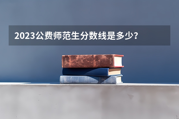 2023公费师范生分数线是多少？