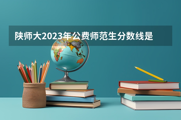 陕师大2023年公费师范生分数线是多少？