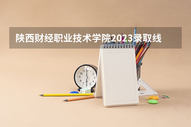陕西财经职业技术学院2023录取线 陕西服装工程学院单招分数线