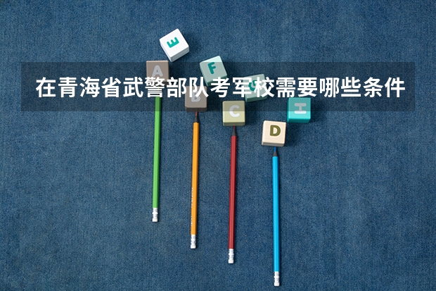 在青海省武警部队考军校需要哪些条件