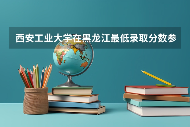 西安工业大学在黑龙江最低录取分数参考
