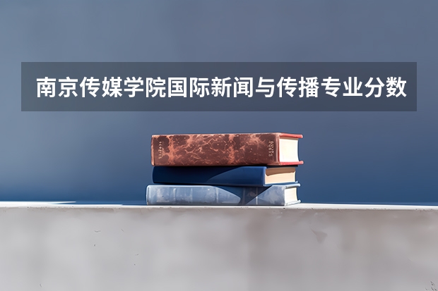 南京传媒学院国际新闻与传播专业分数线是多少(近三年分数线一览)