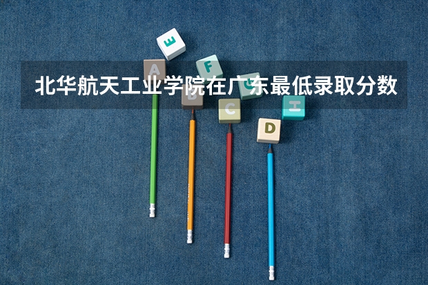 北华航天工业学院在广东最低录取分数参考