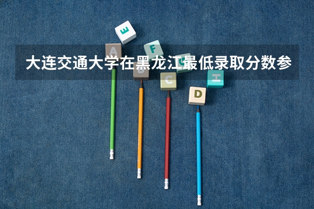 大连交通大学在黑龙江最低录取分数参考
