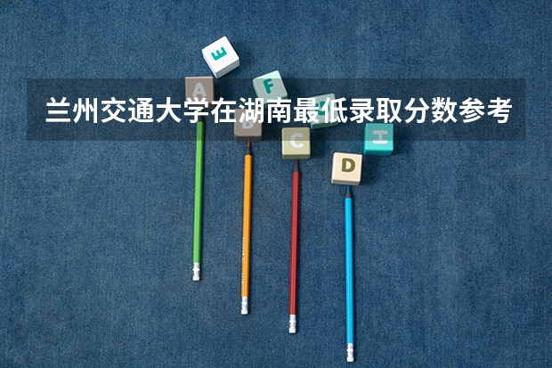 兰州交通大学在湖南最低录取分数参考