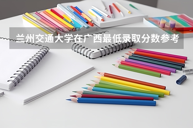 兰州交通大学在广西最低录取分数参考